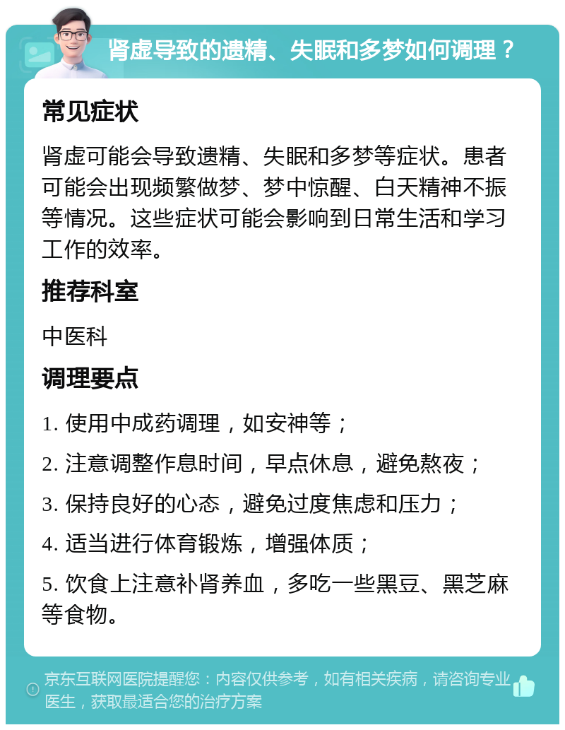 肾虚导致的遗精、失眠和多梦如何调理？ 常见症状 肾虚可能会导致遗精、失眠和多梦等症状。患者可能会出现频繁做梦、梦中惊醒、白天精神不振等情况。这些症状可能会影响到日常生活和学习工作的效率。 推荐科室 中医科 调理要点 1. 使用中成药调理，如安神等； 2. 注意调整作息时间，早点休息，避免熬夜； 3. 保持良好的心态，避免过度焦虑和压力； 4. 适当进行体育锻炼，增强体质； 5. 饮食上注意补肾养血，多吃一些黑豆、黑芝麻等食物。