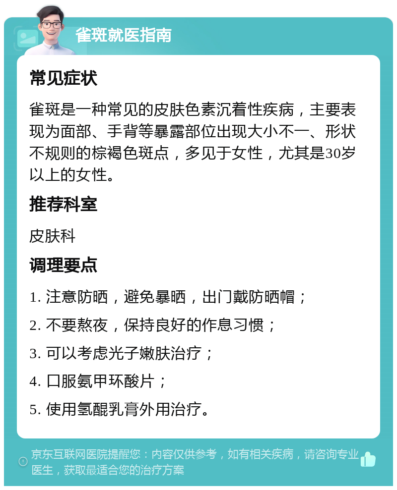 雀斑就医指南 常见症状 雀斑是一种常见的皮肤色素沉着性疾病，主要表现为面部、手背等暴露部位出现大小不一、形状不规则的棕褐色斑点，多见于女性，尤其是30岁以上的女性。 推荐科室 皮肤科 调理要点 1. 注意防晒，避免暴晒，出门戴防晒帽； 2. 不要熬夜，保持良好的作息习惯； 3. 可以考虑光子嫩肤治疗； 4. 口服氨甲环酸片； 5. 使用氢醌乳膏外用治疗。