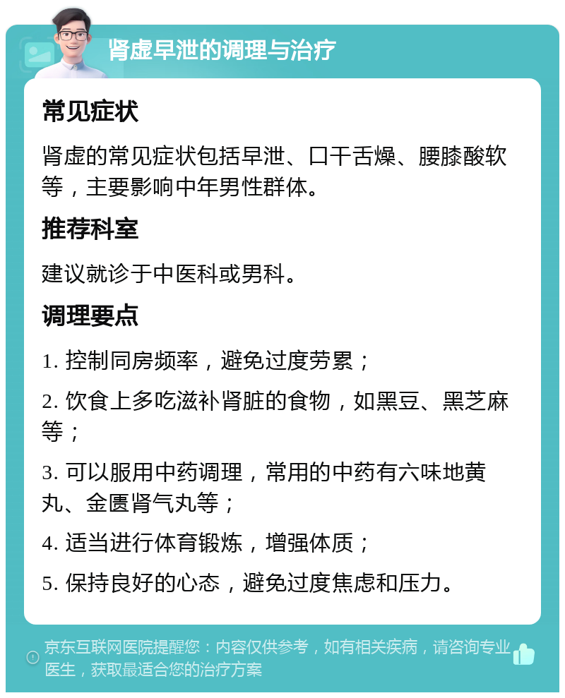 肾虚早泄的调理与治疗 常见症状 肾虚的常见症状包括早泄、口干舌燥、腰膝酸软等，主要影响中年男性群体。 推荐科室 建议就诊于中医科或男科。 调理要点 1. 控制同房频率，避免过度劳累； 2. 饮食上多吃滋补肾脏的食物，如黑豆、黑芝麻等； 3. 可以服用中药调理，常用的中药有六味地黄丸、金匮肾气丸等； 4. 适当进行体育锻炼，增强体质； 5. 保持良好的心态，避免过度焦虑和压力。