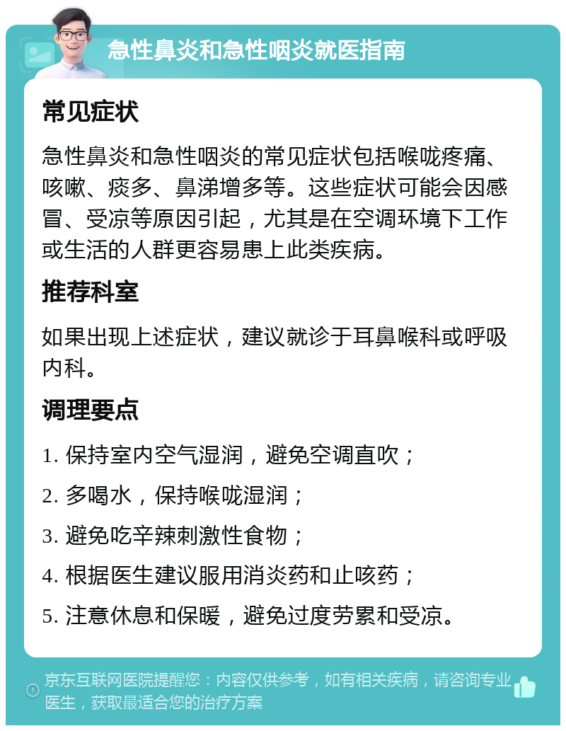 急性鼻炎和急性咽炎就医指南 常见症状 急性鼻炎和急性咽炎的常见症状包括喉咙疼痛、咳嗽、痰多、鼻涕增多等。这些症状可能会因感冒、受凉等原因引起，尤其是在空调环境下工作或生活的人群更容易患上此类疾病。 推荐科室 如果出现上述症状，建议就诊于耳鼻喉科或呼吸内科。 调理要点 1. 保持室内空气湿润，避免空调直吹； 2. 多喝水，保持喉咙湿润； 3. 避免吃辛辣刺激性食物； 4. 根据医生建议服用消炎药和止咳药； 5. 注意休息和保暖，避免过度劳累和受凉。