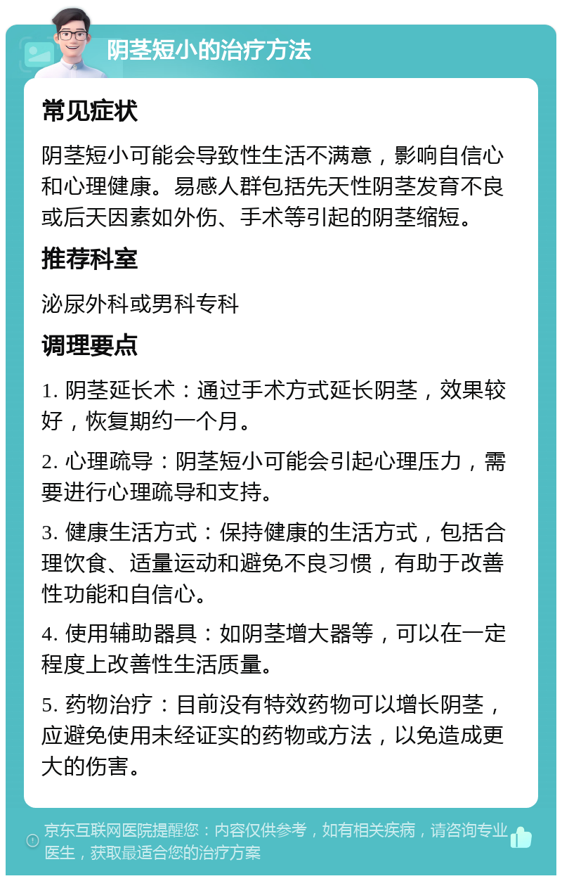 阴茎短小的治疗方法 常见症状 阴茎短小可能会导致性生活不满意，影响自信心和心理健康。易感人群包括先天性阴茎发育不良或后天因素如外伤、手术等引起的阴茎缩短。 推荐科室 泌尿外科或男科专科 调理要点 1. 阴茎延长术：通过手术方式延长阴茎，效果较好，恢复期约一个月。 2. 心理疏导：阴茎短小可能会引起心理压力，需要进行心理疏导和支持。 3. 健康生活方式：保持健康的生活方式，包括合理饮食、适量运动和避免不良习惯，有助于改善性功能和自信心。 4. 使用辅助器具：如阴茎增大器等，可以在一定程度上改善性生活质量。 5. 药物治疗：目前没有特效药物可以增长阴茎，应避免使用未经证实的药物或方法，以免造成更大的伤害。