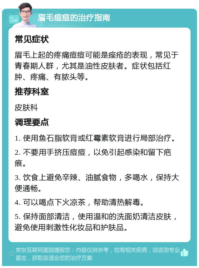 眉毛痘痘的治疗指南 常见症状 眉毛上起的疼痛痘痘可能是痤疮的表现，常见于青春期人群，尤其是油性皮肤者。症状包括红肿、疼痛、有脓头等。 推荐科室 皮肤科 调理要点 1. 使用鱼石脂软膏或红霉素软膏进行局部治疗。 2. 不要用手挤压痘痘，以免引起感染和留下疤痕。 3. 饮食上避免辛辣、油腻食物，多喝水，保持大便通畅。 4. 可以喝点下火凉茶，帮助清热解毒。 5. 保持面部清洁，使用温和的洗面奶清洁皮肤，避免使用刺激性化妆品和护肤品。