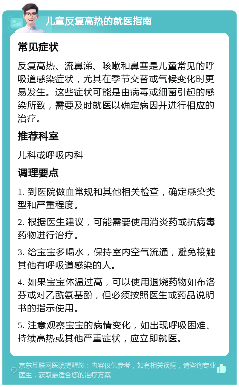 儿童反复高热的就医指南 常见症状 反复高热、流鼻涕、咳嗽和鼻塞是儿童常见的呼吸道感染症状，尤其在季节交替或气候变化时更易发生。这些症状可能是由病毒或细菌引起的感染所致，需要及时就医以确定病因并进行相应的治疗。 推荐科室 儿科或呼吸内科 调理要点 1. 到医院做血常规和其他相关检查，确定感染类型和严重程度。 2. 根据医生建议，可能需要使用消炎药或抗病毒药物进行治疗。 3. 给宝宝多喝水，保持室内空气流通，避免接触其他有呼吸道感染的人。 4. 如果宝宝体温过高，可以使用退烧药物如布洛芬或对乙酰氨基酚，但必须按照医生或药品说明书的指示使用。 5. 注意观察宝宝的病情变化，如出现呼吸困难、持续高热或其他严重症状，应立即就医。