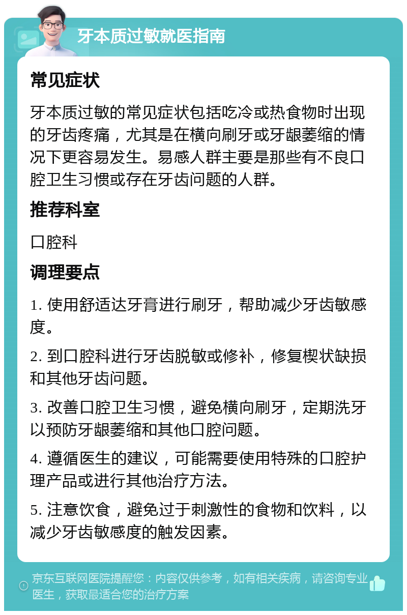 牙本质过敏就医指南 常见症状 牙本质过敏的常见症状包括吃冷或热食物时出现的牙齿疼痛，尤其是在横向刷牙或牙龈萎缩的情况下更容易发生。易感人群主要是那些有不良口腔卫生习惯或存在牙齿问题的人群。 推荐科室 口腔科 调理要点 1. 使用舒适达牙膏进行刷牙，帮助减少牙齿敏感度。 2. 到口腔科进行牙齿脱敏或修补，修复楔状缺损和其他牙齿问题。 3. 改善口腔卫生习惯，避免横向刷牙，定期洗牙以预防牙龈萎缩和其他口腔问题。 4. 遵循医生的建议，可能需要使用特殊的口腔护理产品或进行其他治疗方法。 5. 注意饮食，避免过于刺激性的食物和饮料，以减少牙齿敏感度的触发因素。