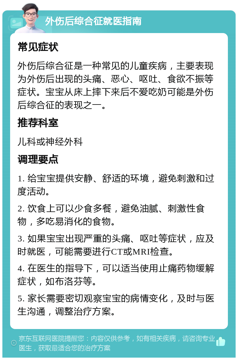 外伤后综合征就医指南 常见症状 外伤后综合征是一种常见的儿童疾病，主要表现为外伤后出现的头痛、恶心、呕吐、食欲不振等症状。宝宝从床上摔下来后不爱吃奶可能是外伤后综合征的表现之一。 推荐科室 儿科或神经外科 调理要点 1. 给宝宝提供安静、舒适的环境，避免刺激和过度活动。 2. 饮食上可以少食多餐，避免油腻、刺激性食物，多吃易消化的食物。 3. 如果宝宝出现严重的头痛、呕吐等症状，应及时就医，可能需要进行CT或MRI检查。 4. 在医生的指导下，可以适当使用止痛药物缓解症状，如布洛芬等。 5. 家长需要密切观察宝宝的病情变化，及时与医生沟通，调整治疗方案。