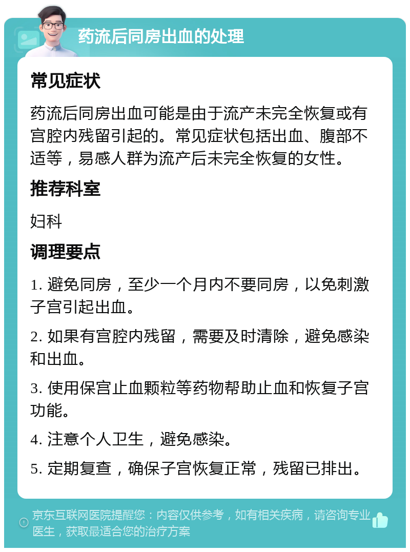 药流后同房出血的处理 常见症状 药流后同房出血可能是由于流产未完全恢复或有宫腔内残留引起的。常见症状包括出血、腹部不适等，易感人群为流产后未完全恢复的女性。 推荐科室 妇科 调理要点 1. 避免同房，至少一个月内不要同房，以免刺激子宫引起出血。 2. 如果有宫腔内残留，需要及时清除，避免感染和出血。 3. 使用保宫止血颗粒等药物帮助止血和恢复子宫功能。 4. 注意个人卫生，避免感染。 5. 定期复查，确保子宫恢复正常，残留已排出。