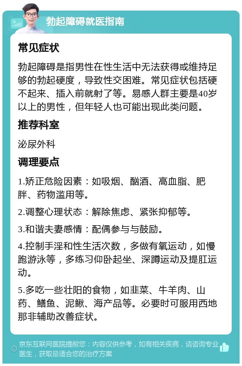 勃起障碍就医指南 常见症状 勃起障碍是指男性在性生活中无法获得或维持足够的勃起硬度，导致性交困难。常见症状包括硬不起来、插入前就射了等。易感人群主要是40岁以上的男性，但年轻人也可能出现此类问题。 推荐科室 泌尿外科 调理要点 1.矫正危险因素：如吸烟、酗酒、高血脂、肥胖、药物滥用等。 2.调整心理状态：解除焦虑、紧张抑郁等。 3.和谐夫妻感情：配偶参与与鼓励。 4.控制手淫和性生活次数，多做有氧运动，如慢跑游泳等，多练习仰卧起坐、深蹲运动及提肛运动。 5.多吃一些壮阳的食物，如韭菜、牛羊肉、山药、鳝鱼、泥鳅、海产品等。必要时可服用西地那非辅助改善症状。