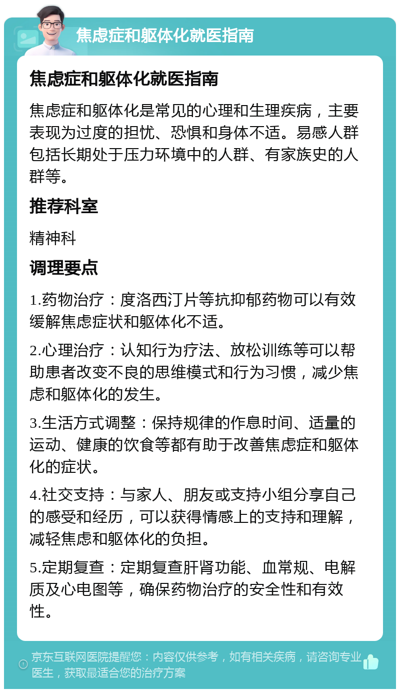 焦虑症和躯体化就医指南 焦虑症和躯体化就医指南 焦虑症和躯体化是常见的心理和生理疾病，主要表现为过度的担忧、恐惧和身体不适。易感人群包括长期处于压力环境中的人群、有家族史的人群等。 推荐科室 精神科 调理要点 1.药物治疗：度洛西汀片等抗抑郁药物可以有效缓解焦虑症状和躯体化不适。 2.心理治疗：认知行为疗法、放松训练等可以帮助患者改变不良的思维模式和行为习惯，减少焦虑和躯体化的发生。 3.生活方式调整：保持规律的作息时间、适量的运动、健康的饮食等都有助于改善焦虑症和躯体化的症状。 4.社交支持：与家人、朋友或支持小组分享自己的感受和经历，可以获得情感上的支持和理解，减轻焦虑和躯体化的负担。 5.定期复查：定期复查肝肾功能、血常规、电解质及心电图等，确保药物治疗的安全性和有效性。