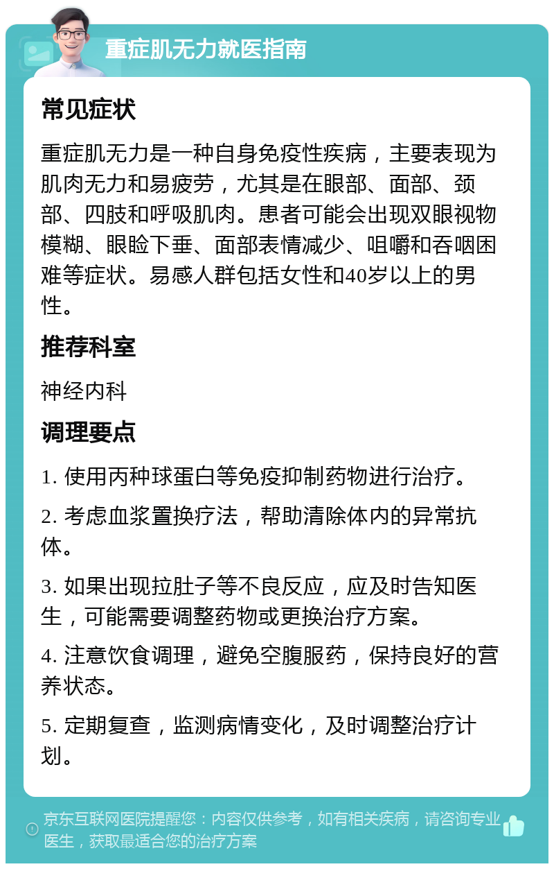 重症肌无力就医指南 常见症状 重症肌无力是一种自身免疫性疾病，主要表现为肌肉无力和易疲劳，尤其是在眼部、面部、颈部、四肢和呼吸肌肉。患者可能会出现双眼视物模糊、眼睑下垂、面部表情减少、咀嚼和吞咽困难等症状。易感人群包括女性和40岁以上的男性。 推荐科室 神经内科 调理要点 1. 使用丙种球蛋白等免疫抑制药物进行治疗。 2. 考虑血浆置换疗法，帮助清除体内的异常抗体。 3. 如果出现拉肚子等不良反应，应及时告知医生，可能需要调整药物或更换治疗方案。 4. 注意饮食调理，避免空腹服药，保持良好的营养状态。 5. 定期复查，监测病情变化，及时调整治疗计划。