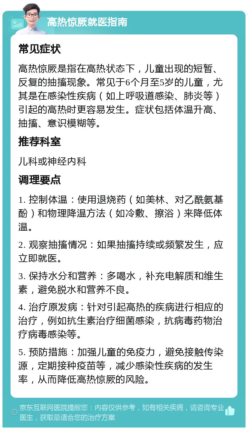 高热惊厥就医指南 常见症状 高热惊厥是指在高热状态下，儿童出现的短暂、反复的抽搐现象。常见于6个月至5岁的儿童，尤其是在感染性疾病（如上呼吸道感染、肺炎等）引起的高热时更容易发生。症状包括体温升高、抽搐、意识模糊等。 推荐科室 儿科或神经内科 调理要点 1. 控制体温：使用退烧药（如美林、对乙酰氨基酚）和物理降温方法（如冷敷、擦浴）来降低体温。 2. 观察抽搐情况：如果抽搐持续或频繁发生，应立即就医。 3. 保持水分和营养：多喝水，补充电解质和维生素，避免脱水和营养不良。 4. 治疗原发病：针对引起高热的疾病进行相应的治疗，例如抗生素治疗细菌感染，抗病毒药物治疗病毒感染等。 5. 预防措施：加强儿童的免疫力，避免接触传染源，定期接种疫苗等，减少感染性疾病的发生率，从而降低高热惊厥的风险。