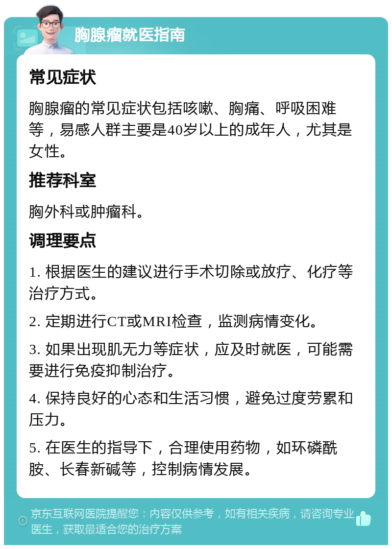 胸腺瘤就医指南 常见症状 胸腺瘤的常见症状包括咳嗽、胸痛、呼吸困难等，易感人群主要是40岁以上的成年人，尤其是女性。 推荐科室 胸外科或肿瘤科。 调理要点 1. 根据医生的建议进行手术切除或放疗、化疗等治疗方式。 2. 定期进行CT或MRI检查，监测病情变化。 3. 如果出现肌无力等症状，应及时就医，可能需要进行免疫抑制治疗。 4. 保持良好的心态和生活习惯，避免过度劳累和压力。 5. 在医生的指导下，合理使用药物，如环磷酰胺、长春新碱等，控制病情发展。