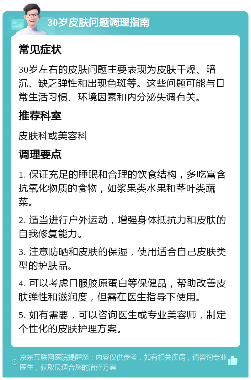 30岁皮肤问题调理指南 常见症状 30岁左右的皮肤问题主要表现为皮肤干燥、暗沉、缺乏弹性和出现色斑等。这些问题可能与日常生活习惯、环境因素和内分泌失调有关。 推荐科室 皮肤科或美容科 调理要点 1. 保证充足的睡眠和合理的饮食结构，多吃富含抗氧化物质的食物，如浆果类水果和茎叶类蔬菜。 2. 适当进行户外运动，增强身体抵抗力和皮肤的自我修复能力。 3. 注意防晒和皮肤的保湿，使用适合自己皮肤类型的护肤品。 4. 可以考虑口服胶原蛋白等保健品，帮助改善皮肤弹性和滋润度，但需在医生指导下使用。 5. 如有需要，可以咨询医生或专业美容师，制定个性化的皮肤护理方案。