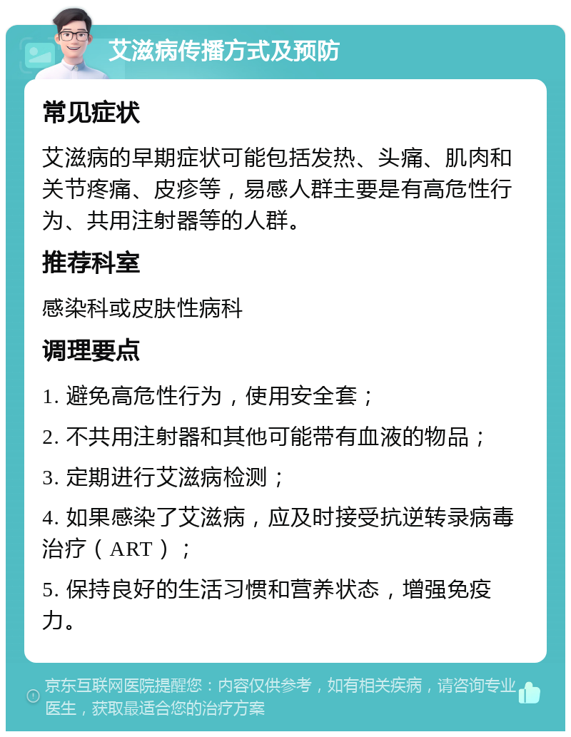 艾滋病传播方式及预防 常见症状 艾滋病的早期症状可能包括发热、头痛、肌肉和关节疼痛、皮疹等，易感人群主要是有高危性行为、共用注射器等的人群。 推荐科室 感染科或皮肤性病科 调理要点 1. 避免高危性行为，使用安全套； 2. 不共用注射器和其他可能带有血液的物品； 3. 定期进行艾滋病检测； 4. 如果感染了艾滋病，应及时接受抗逆转录病毒治疗（ART）； 5. 保持良好的生活习惯和营养状态，增强免疫力。