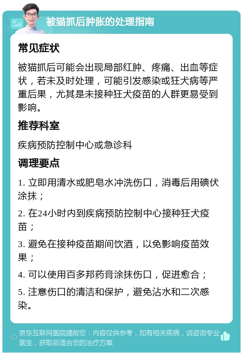 被猫抓后肿胀的处理指南 常见症状 被猫抓后可能会出现局部红肿、疼痛、出血等症状，若未及时处理，可能引发感染或狂犬病等严重后果，尤其是未接种狂犬疫苗的人群更易受到影响。 推荐科室 疾病预防控制中心或急诊科 调理要点 1. 立即用清水或肥皂水冲洗伤口，消毒后用碘伏涂抹； 2. 在24小时内到疾病预防控制中心接种狂犬疫苗； 3. 避免在接种疫苗期间饮酒，以免影响疫苗效果； 4. 可以使用百多邦药膏涂抹伤口，促进愈合； 5. 注意伤口的清洁和保护，避免沾水和二次感染。