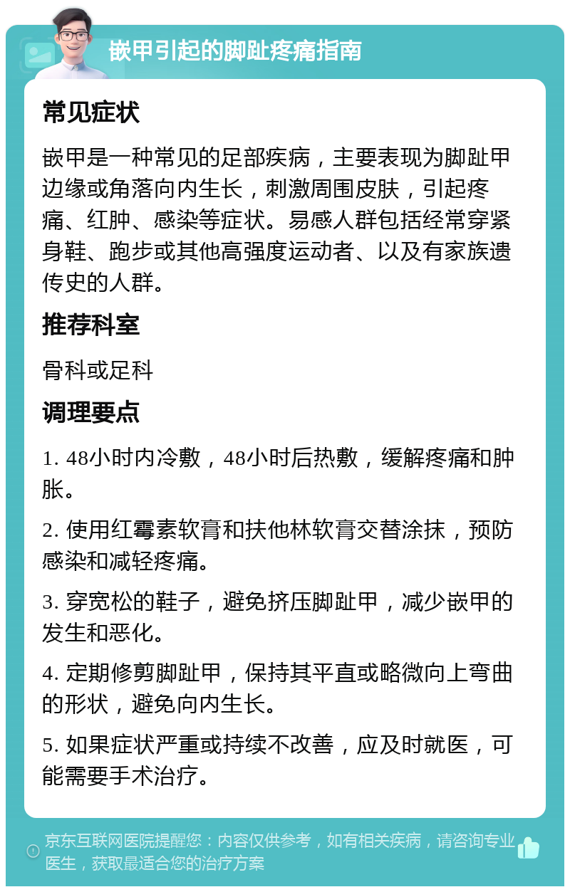 嵌甲引起的脚趾疼痛指南 常见症状 嵌甲是一种常见的足部疾病，主要表现为脚趾甲边缘或角落向内生长，刺激周围皮肤，引起疼痛、红肿、感染等症状。易感人群包括经常穿紧身鞋、跑步或其他高强度运动者、以及有家族遗传史的人群。 推荐科室 骨科或足科 调理要点 1. 48小时内冷敷，48小时后热敷，缓解疼痛和肿胀。 2. 使用红霉素软膏和扶他林软膏交替涂抹，预防感染和减轻疼痛。 3. 穿宽松的鞋子，避免挤压脚趾甲，减少嵌甲的发生和恶化。 4. 定期修剪脚趾甲，保持其平直或略微向上弯曲的形状，避免向内生长。 5. 如果症状严重或持续不改善，应及时就医，可能需要手术治疗。