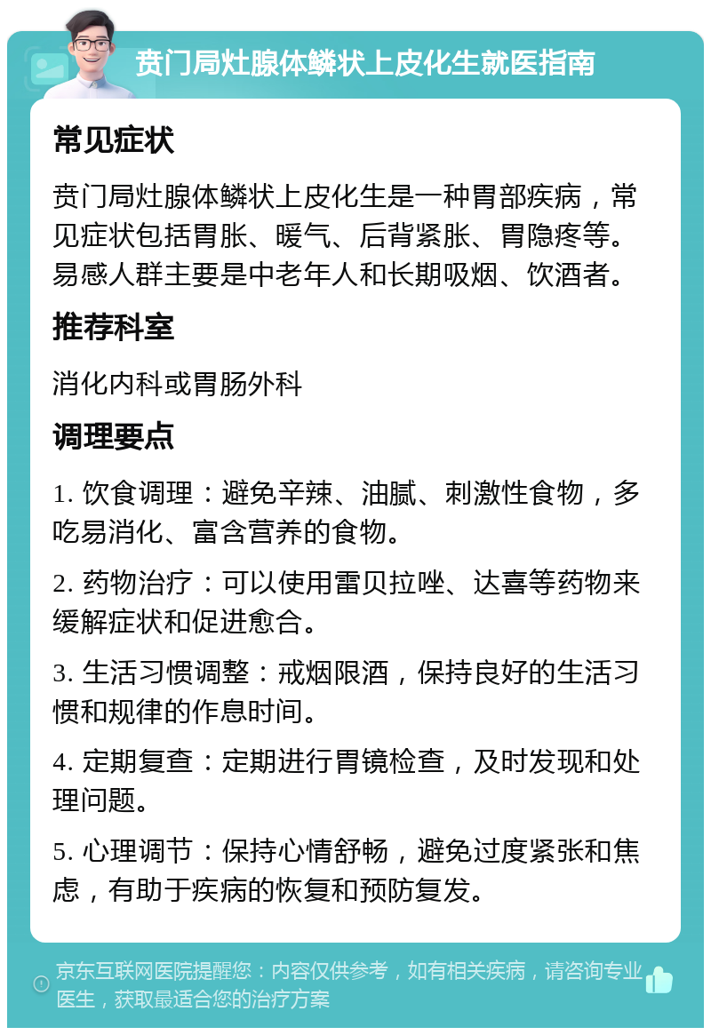 贲门局灶腺体鳞状上皮化生就医指南 常见症状 贲门局灶腺体鳞状上皮化生是一种胃部疾病，常见症状包括胃胀、暖气、后背紧胀、胃隐疼等。易感人群主要是中老年人和长期吸烟、饮酒者。 推荐科室 消化内科或胃肠外科 调理要点 1. 饮食调理：避免辛辣、油腻、刺激性食物，多吃易消化、富含营养的食物。 2. 药物治疗：可以使用雷贝拉唑、达喜等药物来缓解症状和促进愈合。 3. 生活习惯调整：戒烟限酒，保持良好的生活习惯和规律的作息时间。 4. 定期复查：定期进行胃镜检查，及时发现和处理问题。 5. 心理调节：保持心情舒畅，避免过度紧张和焦虑，有助于疾病的恢复和预防复发。