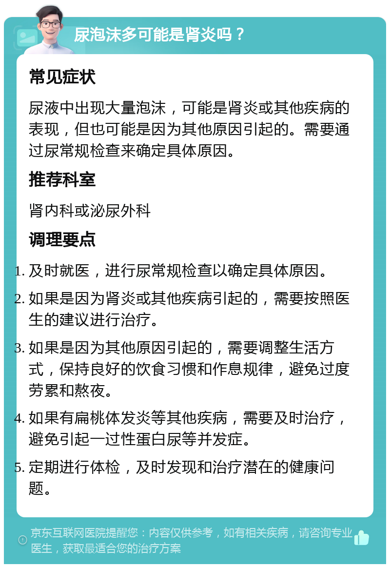 尿泡沫多可能是肾炎吗？ 常见症状 尿液中出现大量泡沫，可能是肾炎或其他疾病的表现，但也可能是因为其他原因引起的。需要通过尿常规检查来确定具体原因。 推荐科室 肾内科或泌尿外科 调理要点 及时就医，进行尿常规检查以确定具体原因。 如果是因为肾炎或其他疾病引起的，需要按照医生的建议进行治疗。 如果是因为其他原因引起的，需要调整生活方式，保持良好的饮食习惯和作息规律，避免过度劳累和熬夜。 如果有扁桃体发炎等其他疾病，需要及时治疗，避免引起一过性蛋白尿等并发症。 定期进行体检，及时发现和治疗潜在的健康问题。