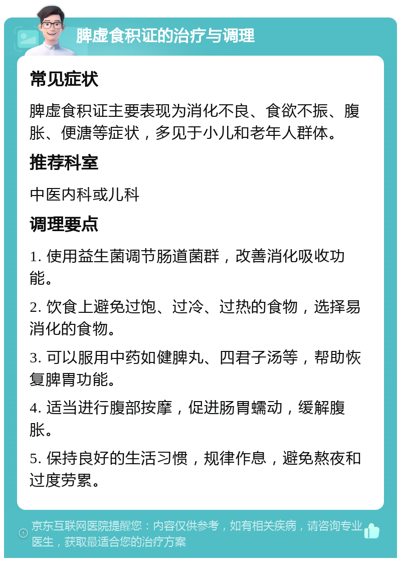 脾虚食积证的治疗与调理 常见症状 脾虚食积证主要表现为消化不良、食欲不振、腹胀、便溏等症状，多见于小儿和老年人群体。 推荐科室 中医内科或儿科 调理要点 1. 使用益生菌调节肠道菌群，改善消化吸收功能。 2. 饮食上避免过饱、过冷、过热的食物，选择易消化的食物。 3. 可以服用中药如健脾丸、四君子汤等，帮助恢复脾胃功能。 4. 适当进行腹部按摩，促进肠胃蠕动，缓解腹胀。 5. 保持良好的生活习惯，规律作息，避免熬夜和过度劳累。