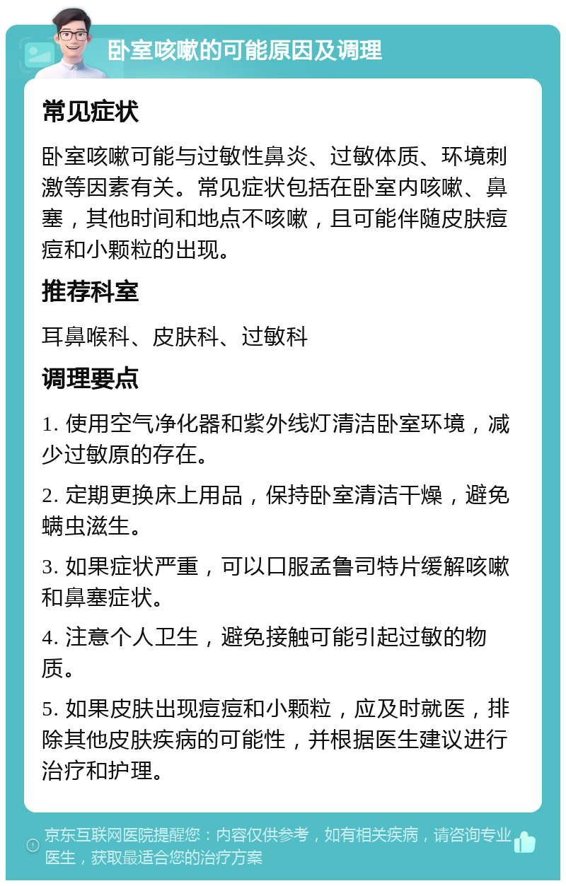 卧室咳嗽的可能原因及调理 常见症状 卧室咳嗽可能与过敏性鼻炎、过敏体质、环境刺激等因素有关。常见症状包括在卧室内咳嗽、鼻塞，其他时间和地点不咳嗽，且可能伴随皮肤痘痘和小颗粒的出现。 推荐科室 耳鼻喉科、皮肤科、过敏科 调理要点 1. 使用空气净化器和紫外线灯清洁卧室环境，减少过敏原的存在。 2. 定期更换床上用品，保持卧室清洁干燥，避免螨虫滋生。 3. 如果症状严重，可以口服孟鲁司特片缓解咳嗽和鼻塞症状。 4. 注意个人卫生，避免接触可能引起过敏的物质。 5. 如果皮肤出现痘痘和小颗粒，应及时就医，排除其他皮肤疾病的可能性，并根据医生建议进行治疗和护理。