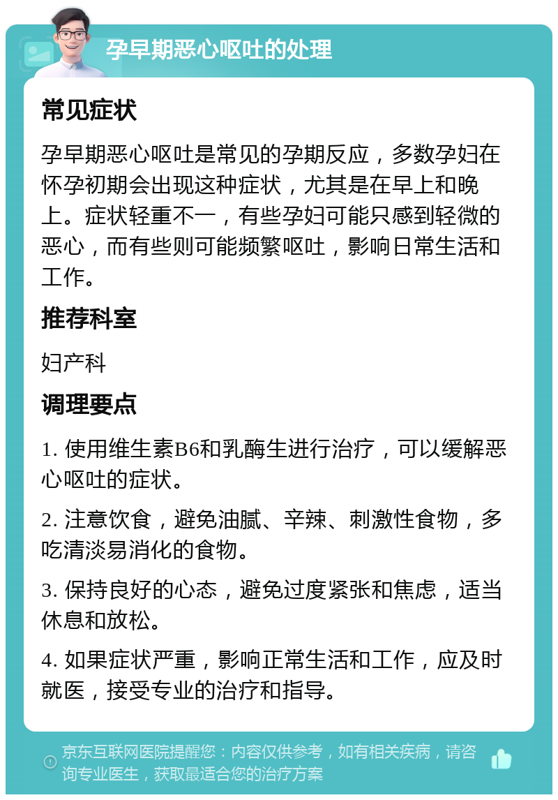 孕早期恶心呕吐的处理 常见症状 孕早期恶心呕吐是常见的孕期反应，多数孕妇在怀孕初期会出现这种症状，尤其是在早上和晚上。症状轻重不一，有些孕妇可能只感到轻微的恶心，而有些则可能频繁呕吐，影响日常生活和工作。 推荐科室 妇产科 调理要点 1. 使用维生素B6和乳酶生进行治疗，可以缓解恶心呕吐的症状。 2. 注意饮食，避免油腻、辛辣、刺激性食物，多吃清淡易消化的食物。 3. 保持良好的心态，避免过度紧张和焦虑，适当休息和放松。 4. 如果症状严重，影响正常生活和工作，应及时就医，接受专业的治疗和指导。