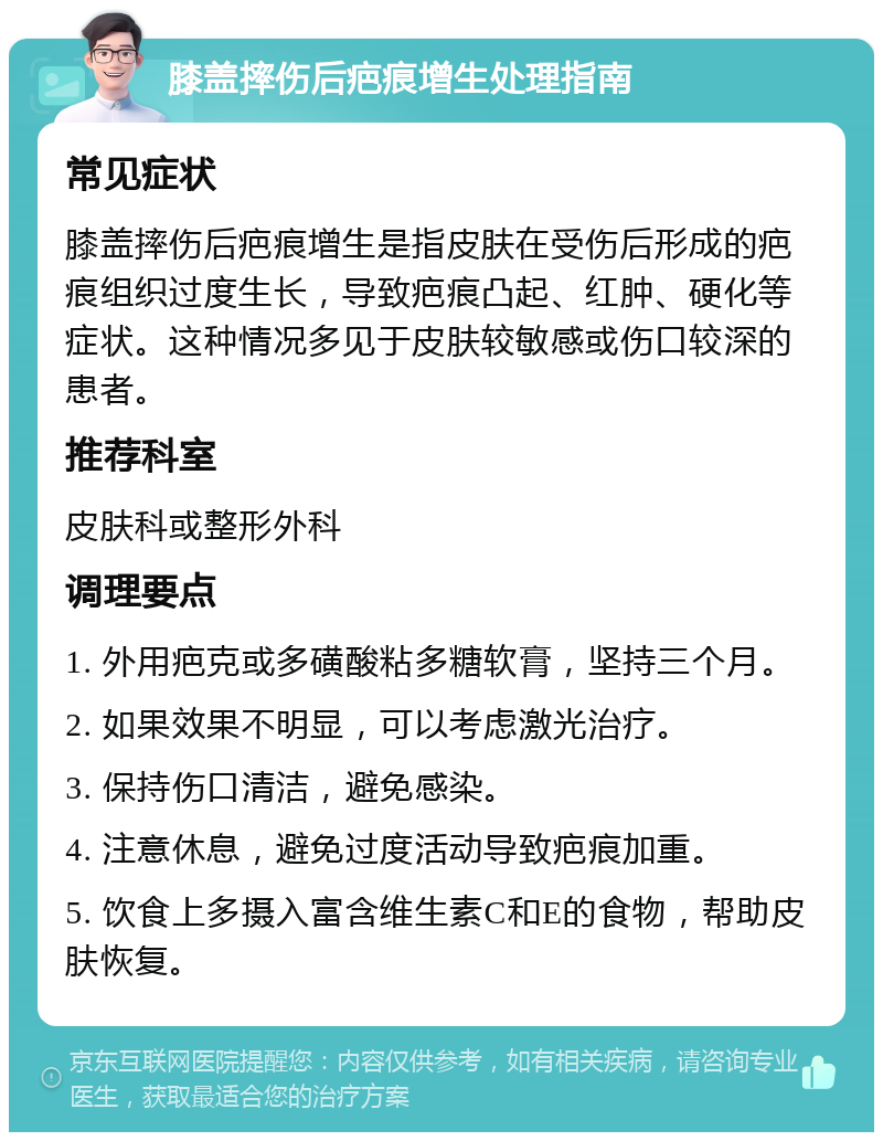 膝盖摔伤后疤痕增生处理指南 常见症状 膝盖摔伤后疤痕增生是指皮肤在受伤后形成的疤痕组织过度生长，导致疤痕凸起、红肿、硬化等症状。这种情况多见于皮肤较敏感或伤口较深的患者。 推荐科室 皮肤科或整形外科 调理要点 1. 外用疤克或多磺酸粘多糖软膏，坚持三个月。 2. 如果效果不明显，可以考虑激光治疗。 3. 保持伤口清洁，避免感染。 4. 注意休息，避免过度活动导致疤痕加重。 5. 饮食上多摄入富含维生素C和E的食物，帮助皮肤恢复。