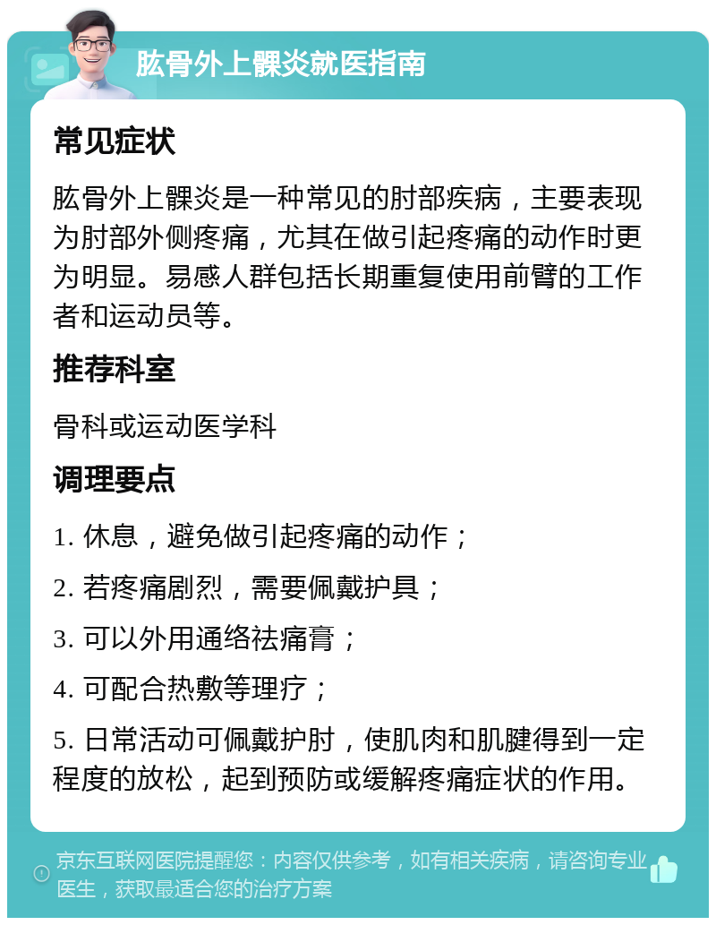 肱骨外上髁炎就医指南 常见症状 肱骨外上髁炎是一种常见的肘部疾病，主要表现为肘部外侧疼痛，尤其在做引起疼痛的动作时更为明显。易感人群包括长期重复使用前臂的工作者和运动员等。 推荐科室 骨科或运动医学科 调理要点 1. 休息，避免做引起疼痛的动作； 2. 若疼痛剧烈，需要佩戴护具； 3. 可以外用通络祛痛膏； 4. 可配合热敷等理疗； 5. 日常活动可佩戴护肘，使肌肉和肌腱得到一定程度的放松，起到预防或缓解疼痛症状的作用。