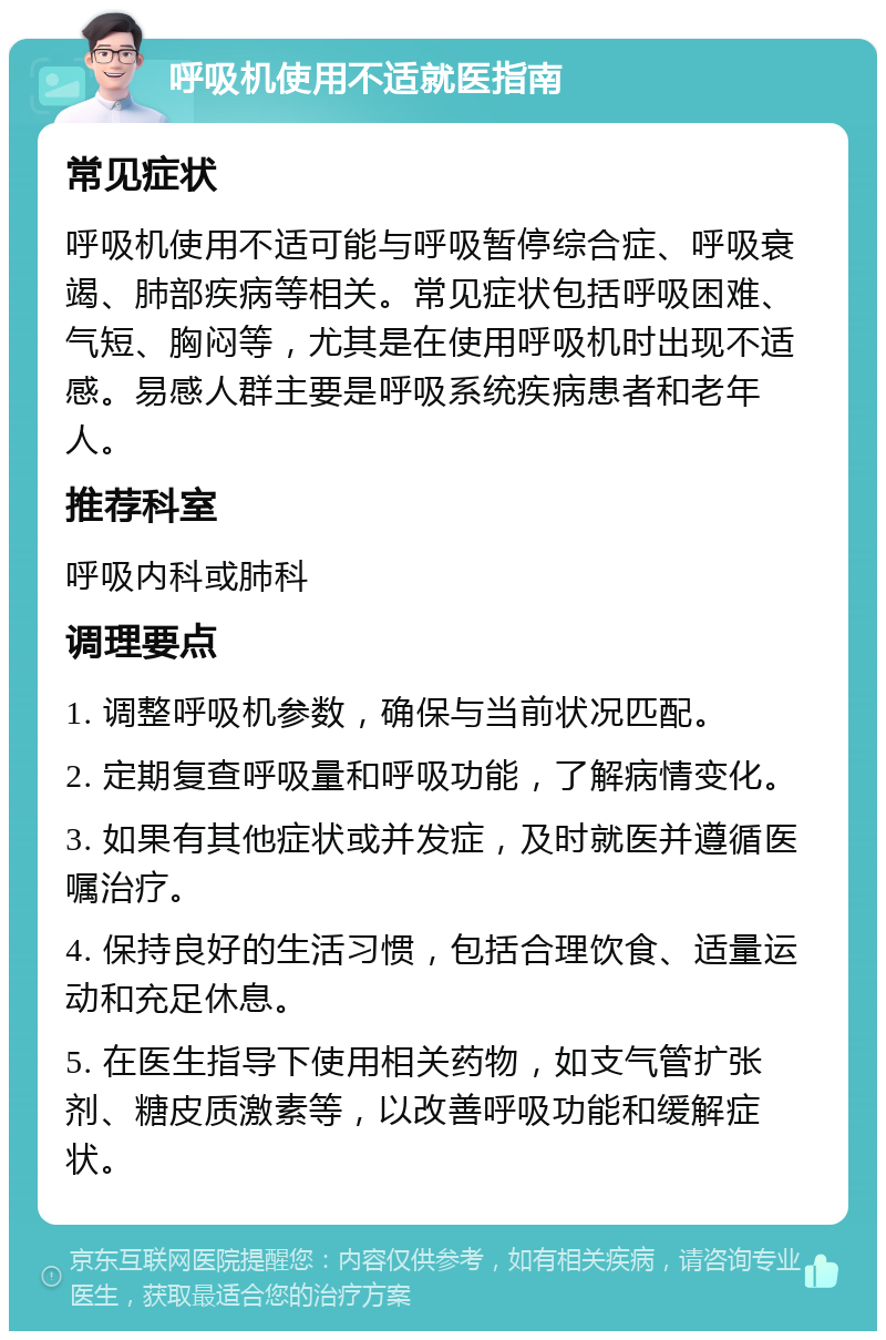 呼吸机使用不适就医指南 常见症状 呼吸机使用不适可能与呼吸暂停综合症、呼吸衰竭、肺部疾病等相关。常见症状包括呼吸困难、气短、胸闷等，尤其是在使用呼吸机时出现不适感。易感人群主要是呼吸系统疾病患者和老年人。 推荐科室 呼吸内科或肺科 调理要点 1. 调整呼吸机参数，确保与当前状况匹配。 2. 定期复查呼吸量和呼吸功能，了解病情变化。 3. 如果有其他症状或并发症，及时就医并遵循医嘱治疗。 4. 保持良好的生活习惯，包括合理饮食、适量运动和充足休息。 5. 在医生指导下使用相关药物，如支气管扩张剂、糖皮质激素等，以改善呼吸功能和缓解症状。