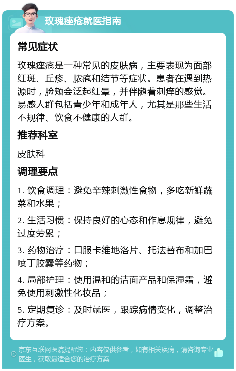 玫瑰痤疮就医指南 常见症状 玫瑰痤疮是一种常见的皮肤病，主要表现为面部红斑、丘疹、脓疱和结节等症状。患者在遇到热源时，脸颊会泛起红晕，并伴随着刺痒的感觉。易感人群包括青少年和成年人，尤其是那些生活不规律、饮食不健康的人群。 推荐科室 皮肤科 调理要点 1. 饮食调理：避免辛辣刺激性食物，多吃新鲜蔬菜和水果； 2. 生活习惯：保持良好的心态和作息规律，避免过度劳累； 3. 药物治疗：口服卡维地洛片、托法替布和加巴喷丁胶囊等药物； 4. 局部护理：使用温和的洁面产品和保湿霜，避免使用刺激性化妆品； 5. 定期复诊：及时就医，跟踪病情变化，调整治疗方案。