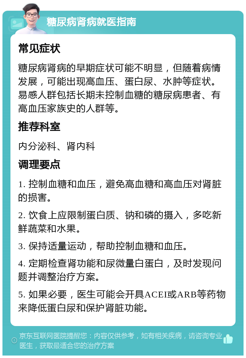 糖尿病肾病就医指南 常见症状 糖尿病肾病的早期症状可能不明显，但随着病情发展，可能出现高血压、蛋白尿、水肿等症状。易感人群包括长期未控制血糖的糖尿病患者、有高血压家族史的人群等。 推荐科室 内分泌科、肾内科 调理要点 1. 控制血糖和血压，避免高血糖和高血压对肾脏的损害。 2. 饮食上应限制蛋白质、钠和磷的摄入，多吃新鲜蔬菜和水果。 3. 保持适量运动，帮助控制血糖和血压。 4. 定期检查肾功能和尿微量白蛋白，及时发现问题并调整治疗方案。 5. 如果必要，医生可能会开具ACEI或ARB等药物来降低蛋白尿和保护肾脏功能。