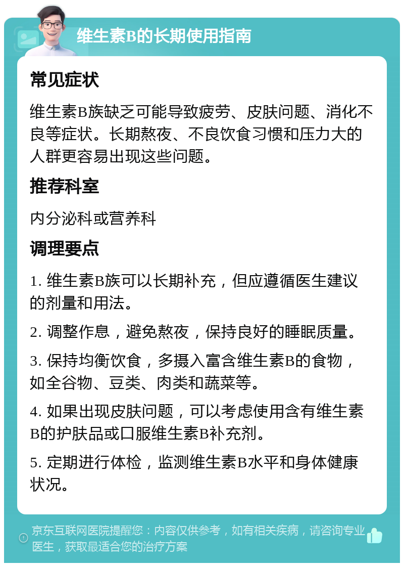 维生素B的长期使用指南 常见症状 维生素B族缺乏可能导致疲劳、皮肤问题、消化不良等症状。长期熬夜、不良饮食习惯和压力大的人群更容易出现这些问题。 推荐科室 内分泌科或营养科 调理要点 1. 维生素B族可以长期补充，但应遵循医生建议的剂量和用法。 2. 调整作息，避免熬夜，保持良好的睡眠质量。 3. 保持均衡饮食，多摄入富含维生素B的食物，如全谷物、豆类、肉类和蔬菜等。 4. 如果出现皮肤问题，可以考虑使用含有维生素B的护肤品或口服维生素B补充剂。 5. 定期进行体检，监测维生素B水平和身体健康状况。