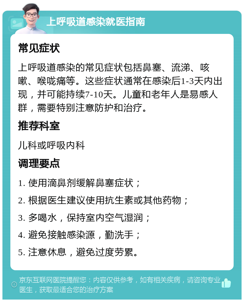 上呼吸道感染就医指南 常见症状 上呼吸道感染的常见症状包括鼻塞、流涕、咳嗽、喉咙痛等。这些症状通常在感染后1-3天内出现，并可能持续7-10天。儿童和老年人是易感人群，需要特别注意防护和治疗。 推荐科室 儿科或呼吸内科 调理要点 1. 使用滴鼻剂缓解鼻塞症状； 2. 根据医生建议使用抗生素或其他药物； 3. 多喝水，保持室内空气湿润； 4. 避免接触感染源，勤洗手； 5. 注意休息，避免过度劳累。