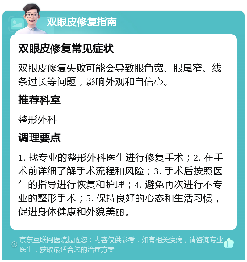 双眼皮修复指南 双眼皮修复常见症状 双眼皮修复失败可能会导致眼角宽、眼尾窄、线条过长等问题，影响外观和自信心。 推荐科室 整形外科 调理要点 1. 找专业的整形外科医生进行修复手术；2. 在手术前详细了解手术流程和风险；3. 手术后按照医生的指导进行恢复和护理；4. 避免再次进行不专业的整形手术；5. 保持良好的心态和生活习惯，促进身体健康和外貌美丽。