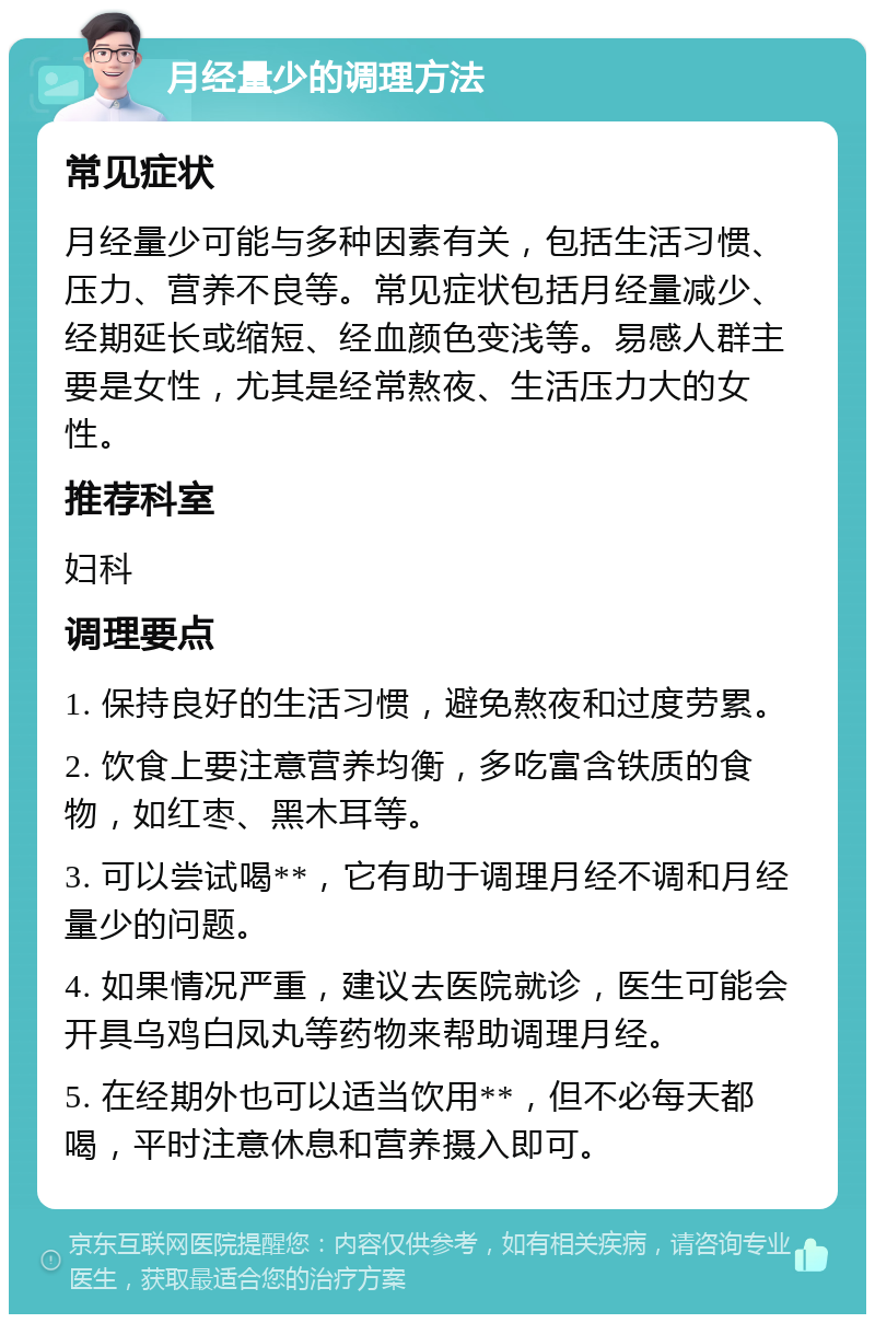 月经量少的调理方法 常见症状 月经量少可能与多种因素有关，包括生活习惯、压力、营养不良等。常见症状包括月经量减少、经期延长或缩短、经血颜色变浅等。易感人群主要是女性，尤其是经常熬夜、生活压力大的女性。 推荐科室 妇科 调理要点 1. 保持良好的生活习惯，避免熬夜和过度劳累。 2. 饮食上要注意营养均衡，多吃富含铁质的食物，如红枣、黑木耳等。 3. 可以尝试喝**，它有助于调理月经不调和月经量少的问题。 4. 如果情况严重，建议去医院就诊，医生可能会开具乌鸡白凤丸等药物来帮助调理月经。 5. 在经期外也可以适当饮用**，但不必每天都喝，平时注意休息和营养摄入即可。