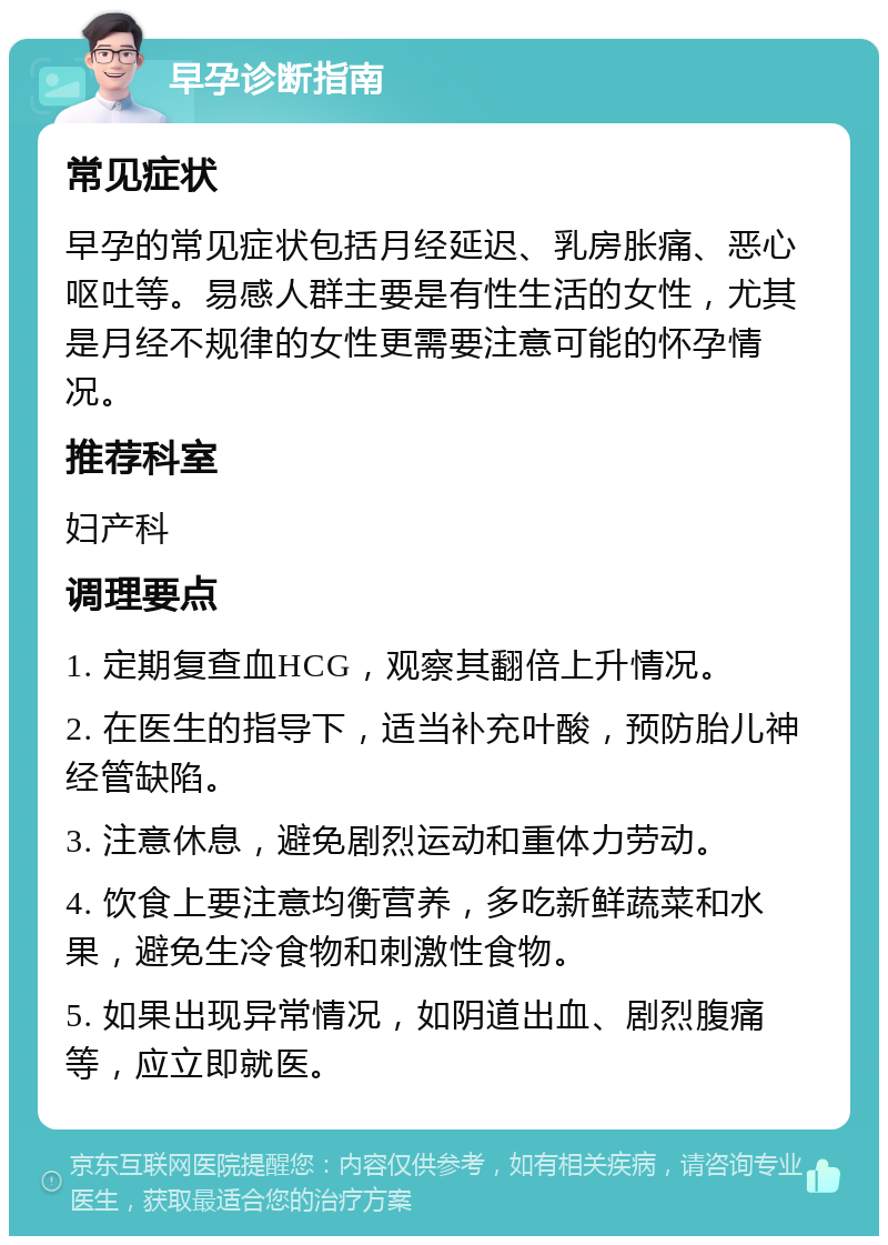 早孕诊断指南 常见症状 早孕的常见症状包括月经延迟、乳房胀痛、恶心呕吐等。易感人群主要是有性生活的女性，尤其是月经不规律的女性更需要注意可能的怀孕情况。 推荐科室 妇产科 调理要点 1. 定期复查血HCG，观察其翻倍上升情况。 2. 在医生的指导下，适当补充叶酸，预防胎儿神经管缺陷。 3. 注意休息，避免剧烈运动和重体力劳动。 4. 饮食上要注意均衡营养，多吃新鲜蔬菜和水果，避免生冷食物和刺激性食物。 5. 如果出现异常情况，如阴道出血、剧烈腹痛等，应立即就医。