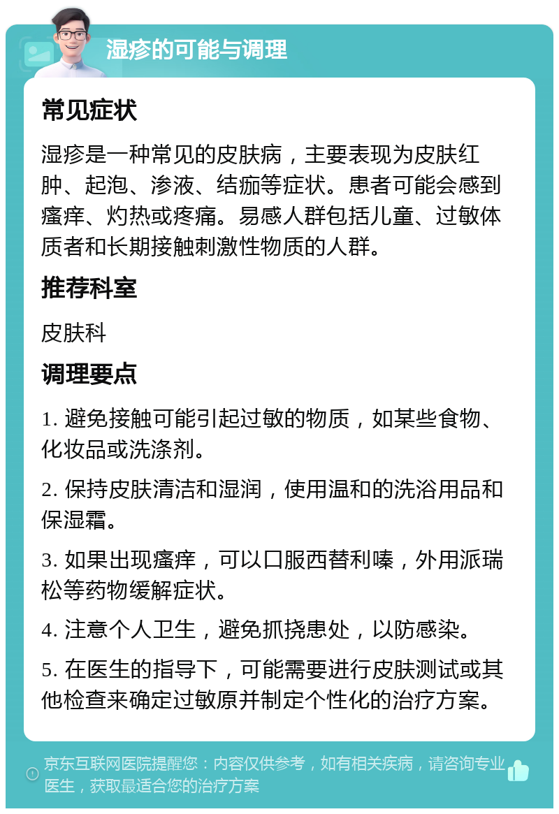 湿疹的可能与调理 常见症状 湿疹是一种常见的皮肤病，主要表现为皮肤红肿、起泡、渗液、结痂等症状。患者可能会感到瘙痒、灼热或疼痛。易感人群包括儿童、过敏体质者和长期接触刺激性物质的人群。 推荐科室 皮肤科 调理要点 1. 避免接触可能引起过敏的物质，如某些食物、化妆品或洗涤剂。 2. 保持皮肤清洁和湿润，使用温和的洗浴用品和保湿霜。 3. 如果出现瘙痒，可以口服西替利嗪，外用派瑞松等药物缓解症状。 4. 注意个人卫生，避免抓挠患处，以防感染。 5. 在医生的指导下，可能需要进行皮肤测试或其他检查来确定过敏原并制定个性化的治疗方案。