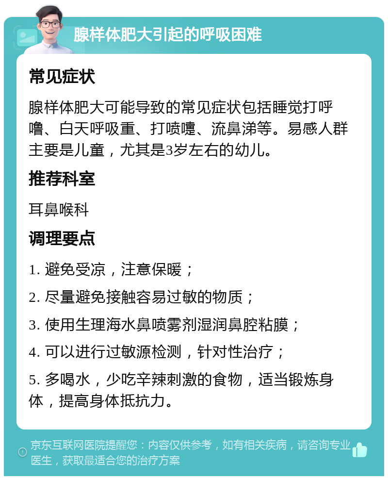 腺样体肥大引起的呼吸困难 常见症状 腺样体肥大可能导致的常见症状包括睡觉打呼噜、白天呼吸重、打喷嚏、流鼻涕等。易感人群主要是儿童，尤其是3岁左右的幼儿。 推荐科室 耳鼻喉科 调理要点 1. 避免受凉，注意保暖； 2. 尽量避免接触容易过敏的物质； 3. 使用生理海水鼻喷雾剂湿润鼻腔粘膜； 4. 可以进行过敏源检测，针对性治疗； 5. 多喝水，少吃辛辣刺激的食物，适当锻炼身体，提高身体抵抗力。