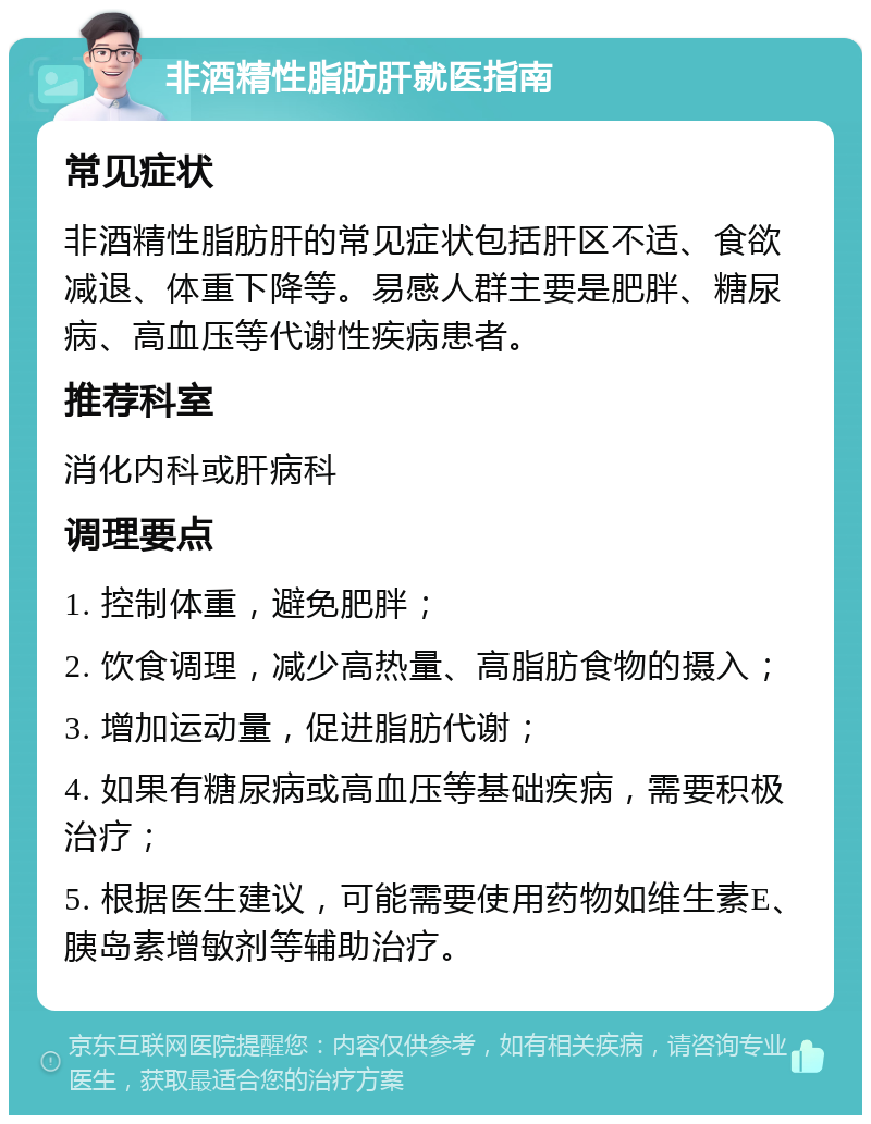 非酒精性脂肪肝就医指南 常见症状 非酒精性脂肪肝的常见症状包括肝区不适、食欲减退、体重下降等。易感人群主要是肥胖、糖尿病、高血压等代谢性疾病患者。 推荐科室 消化内科或肝病科 调理要点 1. 控制体重，避免肥胖； 2. 饮食调理，减少高热量、高脂肪食物的摄入； 3. 增加运动量，促进脂肪代谢； 4. 如果有糖尿病或高血压等基础疾病，需要积极治疗； 5. 根据医生建议，可能需要使用药物如维生素E、胰岛素增敏剂等辅助治疗。