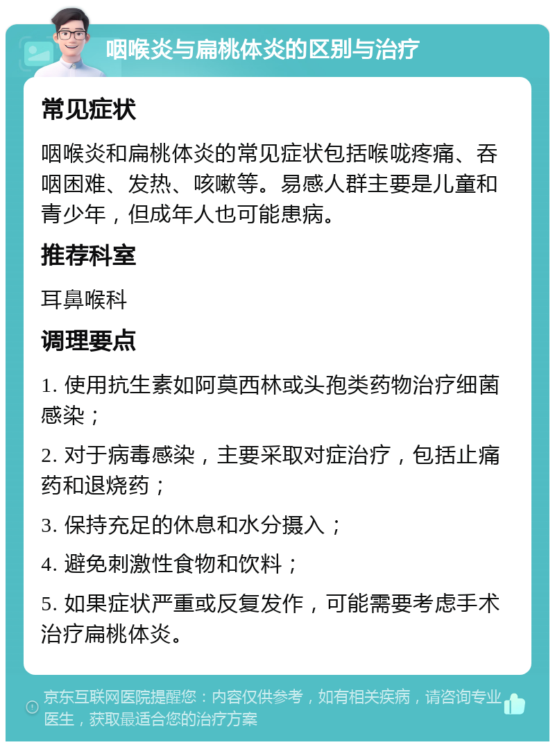 咽喉炎与扁桃体炎的区别与治疗 常见症状 咽喉炎和扁桃体炎的常见症状包括喉咙疼痛、吞咽困难、发热、咳嗽等。易感人群主要是儿童和青少年，但成年人也可能患病。 推荐科室 耳鼻喉科 调理要点 1. 使用抗生素如阿莫西林或头孢类药物治疗细菌感染； 2. 对于病毒感染，主要采取对症治疗，包括止痛药和退烧药； 3. 保持充足的休息和水分摄入； 4. 避免刺激性食物和饮料； 5. 如果症状严重或反复发作，可能需要考虑手术治疗扁桃体炎。