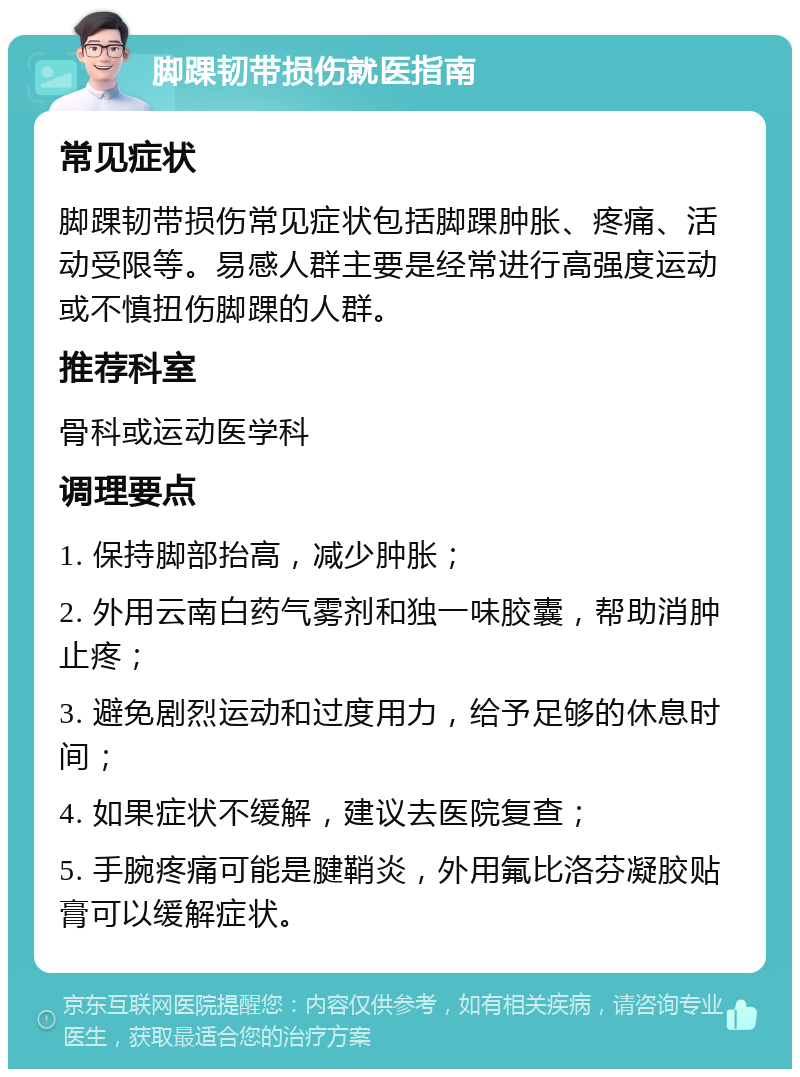 脚踝韧带损伤就医指南 常见症状 脚踝韧带损伤常见症状包括脚踝肿胀、疼痛、活动受限等。易感人群主要是经常进行高强度运动或不慎扭伤脚踝的人群。 推荐科室 骨科或运动医学科 调理要点 1. 保持脚部抬高，减少肿胀； 2. 外用云南白药气雾剂和独一味胶囊，帮助消肿止疼； 3. 避免剧烈运动和过度用力，给予足够的休息时间； 4. 如果症状不缓解，建议去医院复查； 5. 手腕疼痛可能是腱鞘炎，外用氟比洛芬凝胶贴膏可以缓解症状。