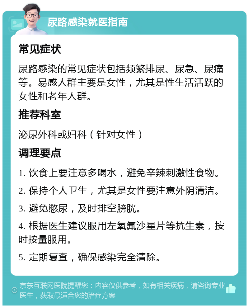 尿路感染就医指南 常见症状 尿路感染的常见症状包括频繁排尿、尿急、尿痛等。易感人群主要是女性，尤其是性生活活跃的女性和老年人群。 推荐科室 泌尿外科或妇科（针对女性） 调理要点 1. 饮食上要注意多喝水，避免辛辣刺激性食物。 2. 保持个人卫生，尤其是女性要注意外阴清洁。 3. 避免憋尿，及时排空膀胱。 4. 根据医生建议服用左氧氟沙星片等抗生素，按时按量服用。 5. 定期复查，确保感染完全清除。