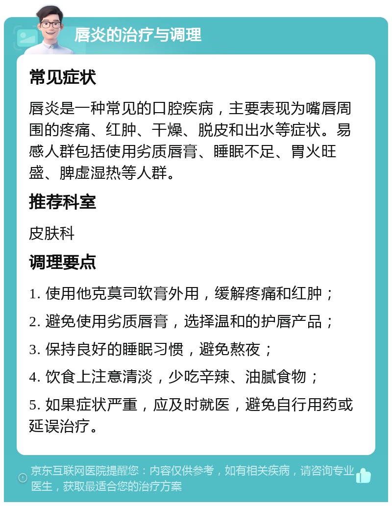 唇炎的治疗与调理 常见症状 唇炎是一种常见的口腔疾病，主要表现为嘴唇周围的疼痛、红肿、干燥、脱皮和出水等症状。易感人群包括使用劣质唇膏、睡眠不足、胃火旺盛、脾虚湿热等人群。 推荐科室 皮肤科 调理要点 1. 使用他克莫司软膏外用，缓解疼痛和红肿； 2. 避免使用劣质唇膏，选择温和的护唇产品； 3. 保持良好的睡眠习惯，避免熬夜； 4. 饮食上注意清淡，少吃辛辣、油腻食物； 5. 如果症状严重，应及时就医，避免自行用药或延误治疗。