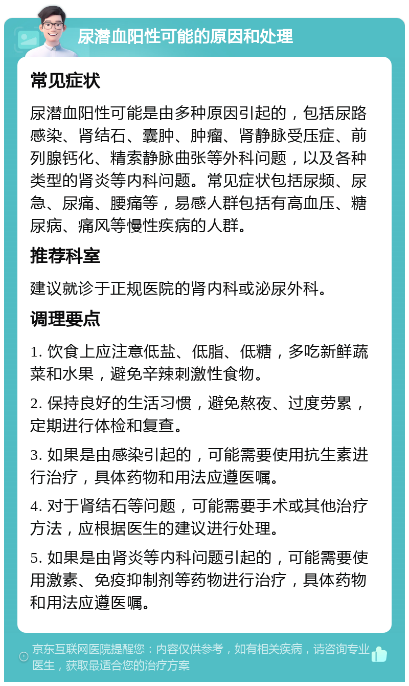 尿潜血阳性可能的原因和处理 常见症状 尿潜血阳性可能是由多种原因引起的，包括尿路感染、肾结石、囊肿、肿瘤、肾静脉受压症、前列腺钙化、精索静脉曲张等外科问题，以及各种类型的肾炎等内科问题。常见症状包括尿频、尿急、尿痛、腰痛等，易感人群包括有高血压、糖尿病、痛风等慢性疾病的人群。 推荐科室 建议就诊于正规医院的肾内科或泌尿外科。 调理要点 1. 饮食上应注意低盐、低脂、低糖，多吃新鲜蔬菜和水果，避免辛辣刺激性食物。 2. 保持良好的生活习惯，避免熬夜、过度劳累，定期进行体检和复查。 3. 如果是由感染引起的，可能需要使用抗生素进行治疗，具体药物和用法应遵医嘱。 4. 对于肾结石等问题，可能需要手术或其他治疗方法，应根据医生的建议进行处理。 5. 如果是由肾炎等内科问题引起的，可能需要使用激素、免疫抑制剂等药物进行治疗，具体药物和用法应遵医嘱。