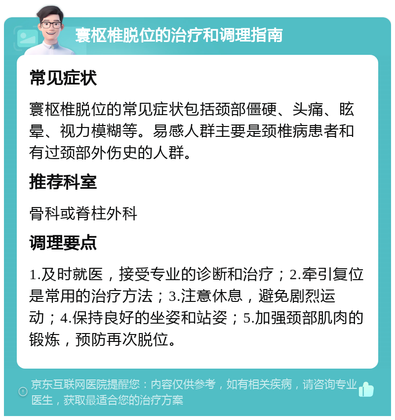 寰枢椎脱位的治疗和调理指南 常见症状 寰枢椎脱位的常见症状包括颈部僵硬、头痛、眩晕、视力模糊等。易感人群主要是颈椎病患者和有过颈部外伤史的人群。 推荐科室 骨科或脊柱外科 调理要点 1.及时就医，接受专业的诊断和治疗；2.牵引复位是常用的治疗方法；3.注意休息，避免剧烈运动；4.保持良好的坐姿和站姿；5.加强颈部肌肉的锻炼，预防再次脱位。