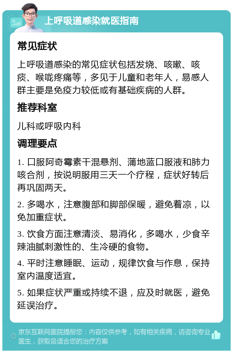 上呼吸道感染就医指南 常见症状 上呼吸道感染的常见症状包括发烧、咳嗽、咳痰、喉咙疼痛等，多见于儿童和老年人，易感人群主要是免疫力较低或有基础疾病的人群。 推荐科室 儿科或呼吸内科 调理要点 1. 口服阿奇霉素干混悬剂、蒲地蓝口服液和肺力咳合剂，按说明服用三天一个疗程，症状好转后再巩固两天。 2. 多喝水，注意腹部和脚部保暖，避免着凉，以免加重症状。 3. 饮食方面注意清淡、易消化，多喝水，少食辛辣油腻刺激性的、生冷硬的食物。 4. 平时注意睡眠、运动，规律饮食与作息，保持室内温度适宜。 5. 如果症状严重或持续不退，应及时就医，避免延误治疗。