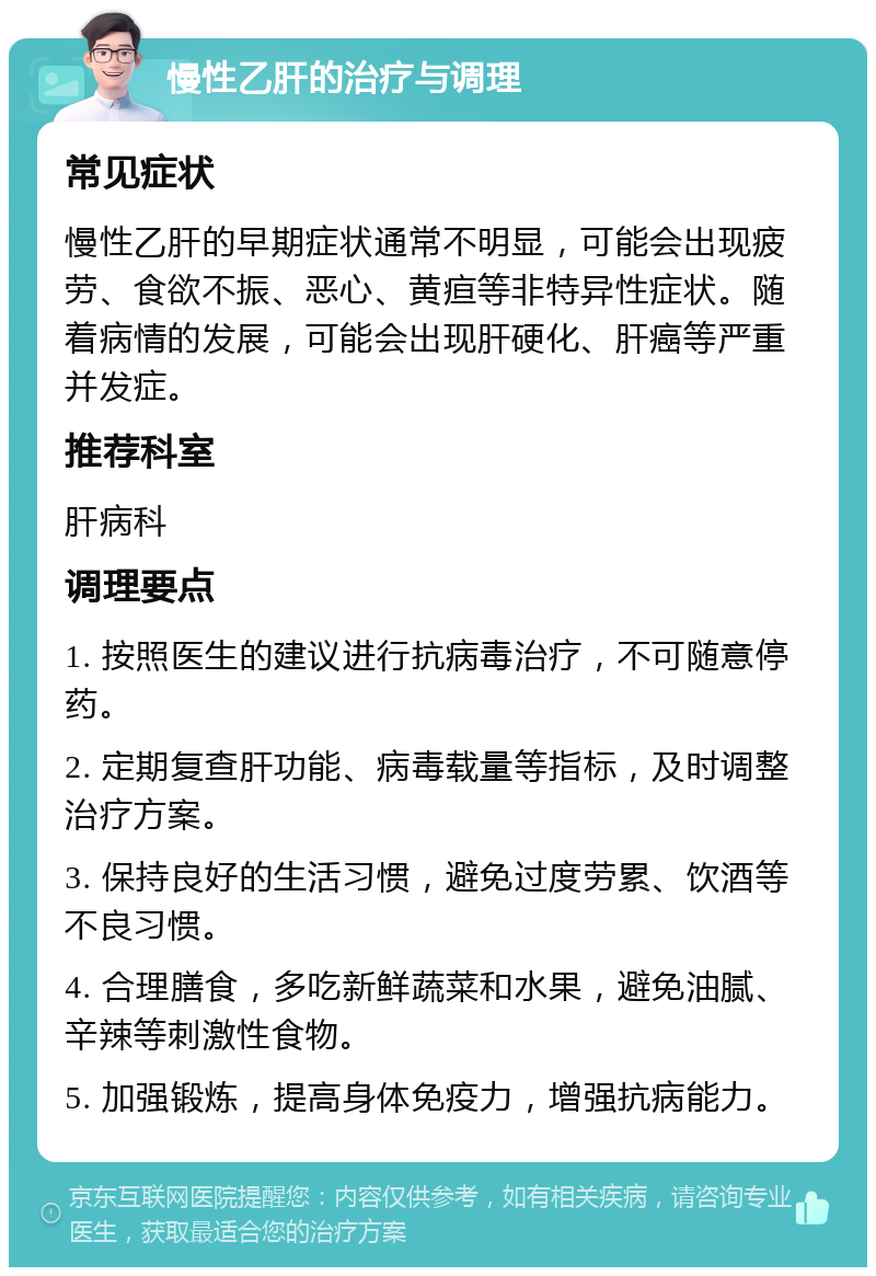 慢性乙肝的治疗与调理 常见症状 慢性乙肝的早期症状通常不明显，可能会出现疲劳、食欲不振、恶心、黄疸等非特异性症状。随着病情的发展，可能会出现肝硬化、肝癌等严重并发症。 推荐科室 肝病科 调理要点 1. 按照医生的建议进行抗病毒治疗，不可随意停药。 2. 定期复查肝功能、病毒载量等指标，及时调整治疗方案。 3. 保持良好的生活习惯，避免过度劳累、饮酒等不良习惯。 4. 合理膳食，多吃新鲜蔬菜和水果，避免油腻、辛辣等刺激性食物。 5. 加强锻炼，提高身体免疫力，增强抗病能力。