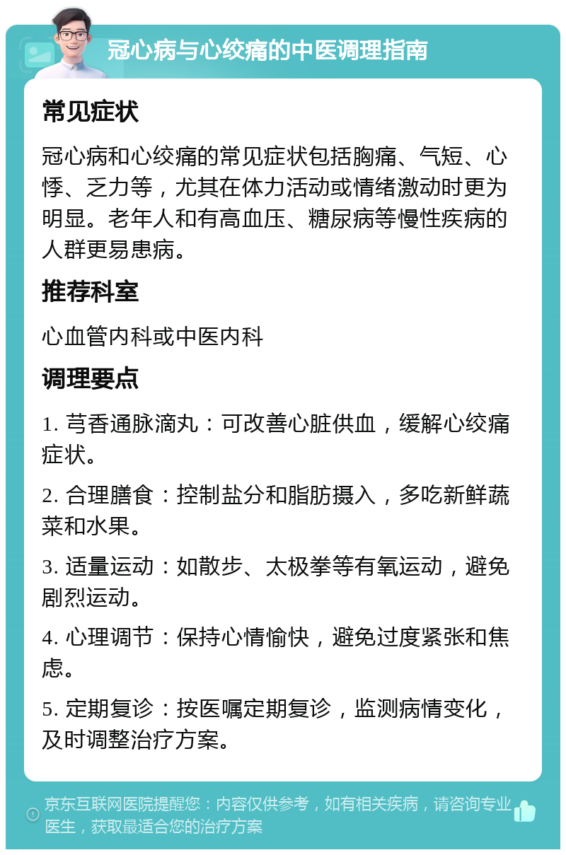 冠心病与心绞痛的中医调理指南 常见症状 冠心病和心绞痛的常见症状包括胸痛、气短、心悸、乏力等，尤其在体力活动或情绪激动时更为明显。老年人和有高血压、糖尿病等慢性疾病的人群更易患病。 推荐科室 心血管内科或中医内科 调理要点 1. 芎香通脉滴丸：可改善心脏供血，缓解心绞痛症状。 2. 合理膳食：控制盐分和脂肪摄入，多吃新鲜蔬菜和水果。 3. 适量运动：如散步、太极拳等有氧运动，避免剧烈运动。 4. 心理调节：保持心情愉快，避免过度紧张和焦虑。 5. 定期复诊：按医嘱定期复诊，监测病情变化，及时调整治疗方案。