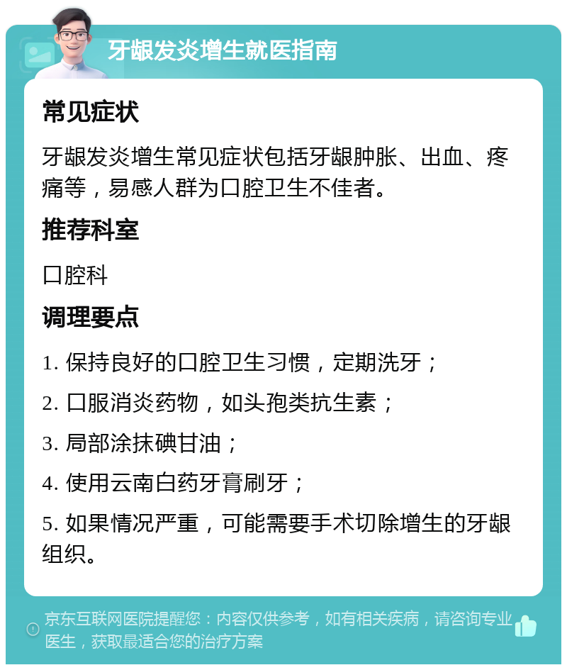 牙龈发炎增生就医指南 常见症状 牙龈发炎增生常见症状包括牙龈肿胀、出血、疼痛等，易感人群为口腔卫生不佳者。 推荐科室 口腔科 调理要点 1. 保持良好的口腔卫生习惯，定期洗牙； 2. 口服消炎药物，如头孢类抗生素； 3. 局部涂抹碘甘油； 4. 使用云南白药牙膏刷牙； 5. 如果情况严重，可能需要手术切除增生的牙龈组织。