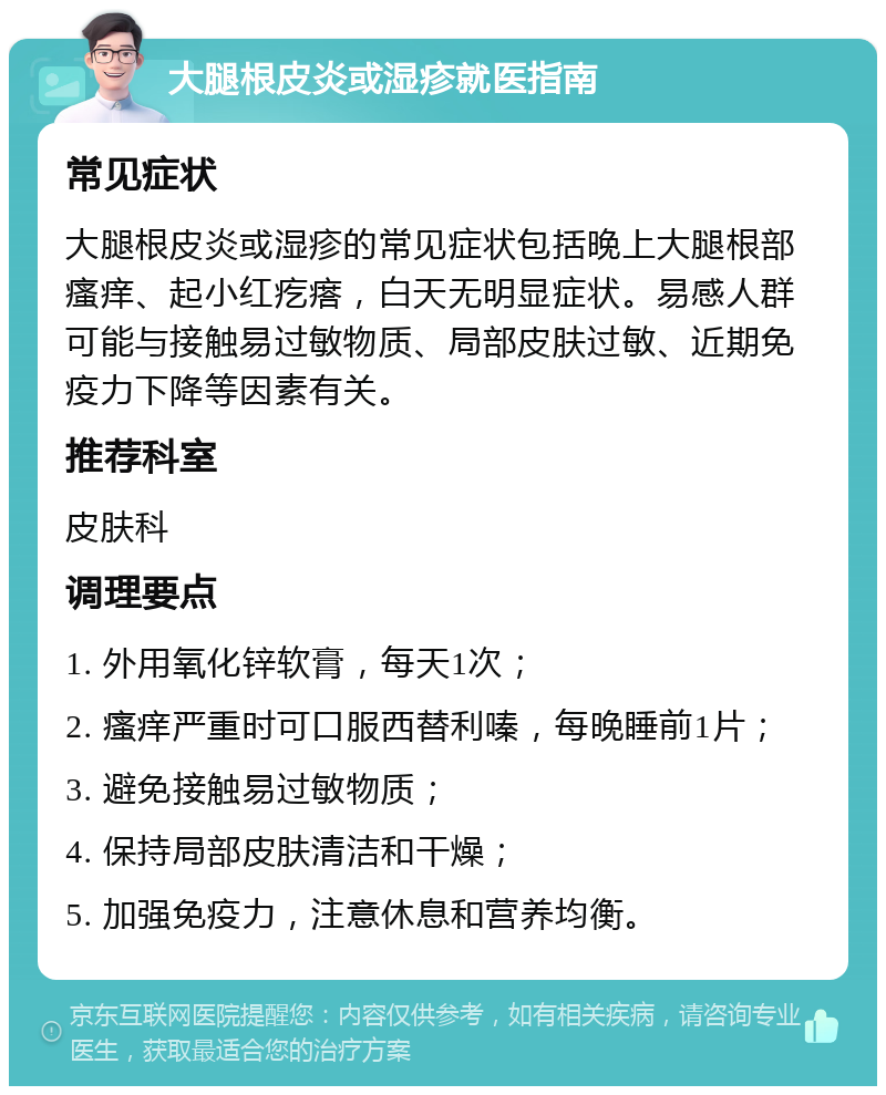 大腿根皮炎或湿疹就医指南 常见症状 大腿根皮炎或湿疹的常见症状包括晚上大腿根部瘙痒、起小红疙瘩，白天无明显症状。易感人群可能与接触易过敏物质、局部皮肤过敏、近期免疫力下降等因素有关。 推荐科室 皮肤科 调理要点 1. 外用氧化锌软膏，每天1次； 2. 瘙痒严重时可口服西替利嗪，每晚睡前1片； 3. 避免接触易过敏物质； 4. 保持局部皮肤清洁和干燥； 5. 加强免疫力，注意休息和营养均衡。