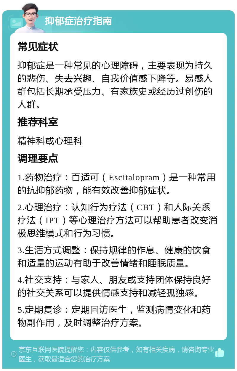 抑郁症治疗指南 常见症状 抑郁症是一种常见的心理障碍，主要表现为持久的悲伤、失去兴趣、自我价值感下降等。易感人群包括长期承受压力、有家族史或经历过创伤的人群。 推荐科室 精神科或心理科 调理要点 1.药物治疗：百适可（Escitalopram）是一种常用的抗抑郁药物，能有效改善抑郁症状。 2.心理治疗：认知行为疗法（CBT）和人际关系疗法（IPT）等心理治疗方法可以帮助患者改变消极思维模式和行为习惯。 3.生活方式调整：保持规律的作息、健康的饮食和适量的运动有助于改善情绪和睡眠质量。 4.社交支持：与家人、朋友或支持团体保持良好的社交关系可以提供情感支持和减轻孤独感。 5.定期复诊：定期回访医生，监测病情变化和药物副作用，及时调整治疗方案。