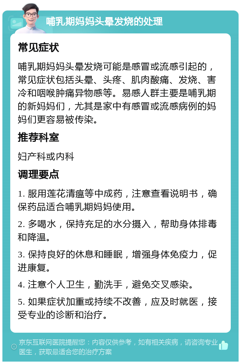 哺乳期妈妈头晕发烧的处理 常见症状 哺乳期妈妈头晕发烧可能是感冒或流感引起的，常见症状包括头晕、头疼、肌肉酸痛、发烧、害冷和咽喉肿痛异物感等。易感人群主要是哺乳期的新妈妈们，尤其是家中有感冒或流感病例的妈妈们更容易被传染。 推荐科室 妇产科或内科 调理要点 1. 服用莲花清瘟等中成药，注意查看说明书，确保药品适合哺乳期妈妈使用。 2. 多喝水，保持充足的水分摄入，帮助身体排毒和降温。 3. 保持良好的休息和睡眠，增强身体免疫力，促进康复。 4. 注意个人卫生，勤洗手，避免交叉感染。 5. 如果症状加重或持续不改善，应及时就医，接受专业的诊断和治疗。